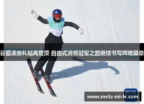 谷爱凌崇礼站再登顶 自由式滑雪冠军之路继续书写辉煌篇章