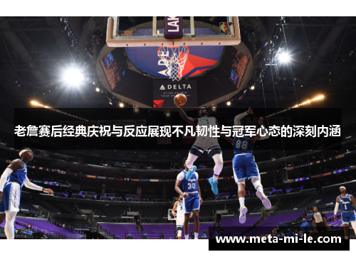 老詹赛后经典庆祝与反应展现不凡韧性与冠军心态的深刻内涵 老詹赛后经典庆祝与反应展现不凡韧性与冠军心态的深刻内涵