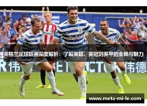 英格兰足球联赛深度解析：了解英超、英冠到英甲的全貌与魅力