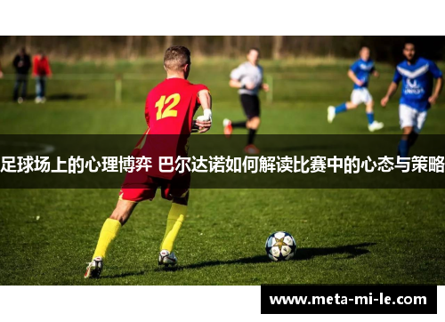 足球场上的心理博弈 巴尔达诺如何解读比赛中的心态与策略