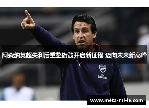 阿森纳英超失利后重整旗鼓开启新征程 迈向未来新高峰