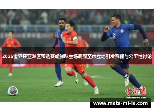 2026世界杯亚洲区预选赛朝鲜队主场调整至中立地引发赛程与公平性讨论