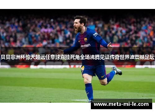 贝贝非洲杯惊天超远任意球直挂死角全场沸腾见证传奇世界波震撼足坛 贝贝非洲杯惊天超远任意球直挂死角全场沸腾见证传奇世界波震撼足坛
